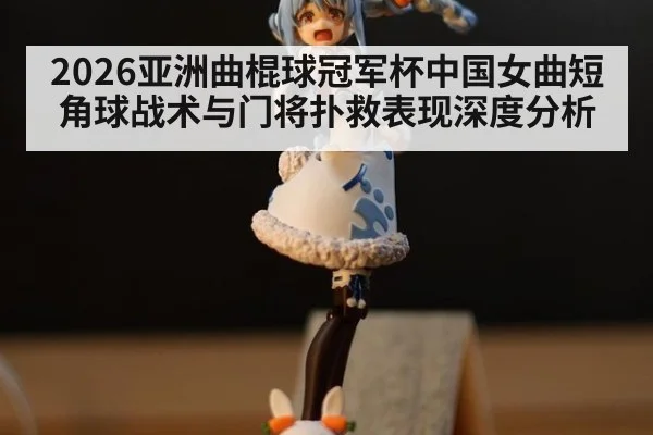 2026亚洲曲棍球冠军杯中国女曲短角球战术与门将扑救表现深度分析